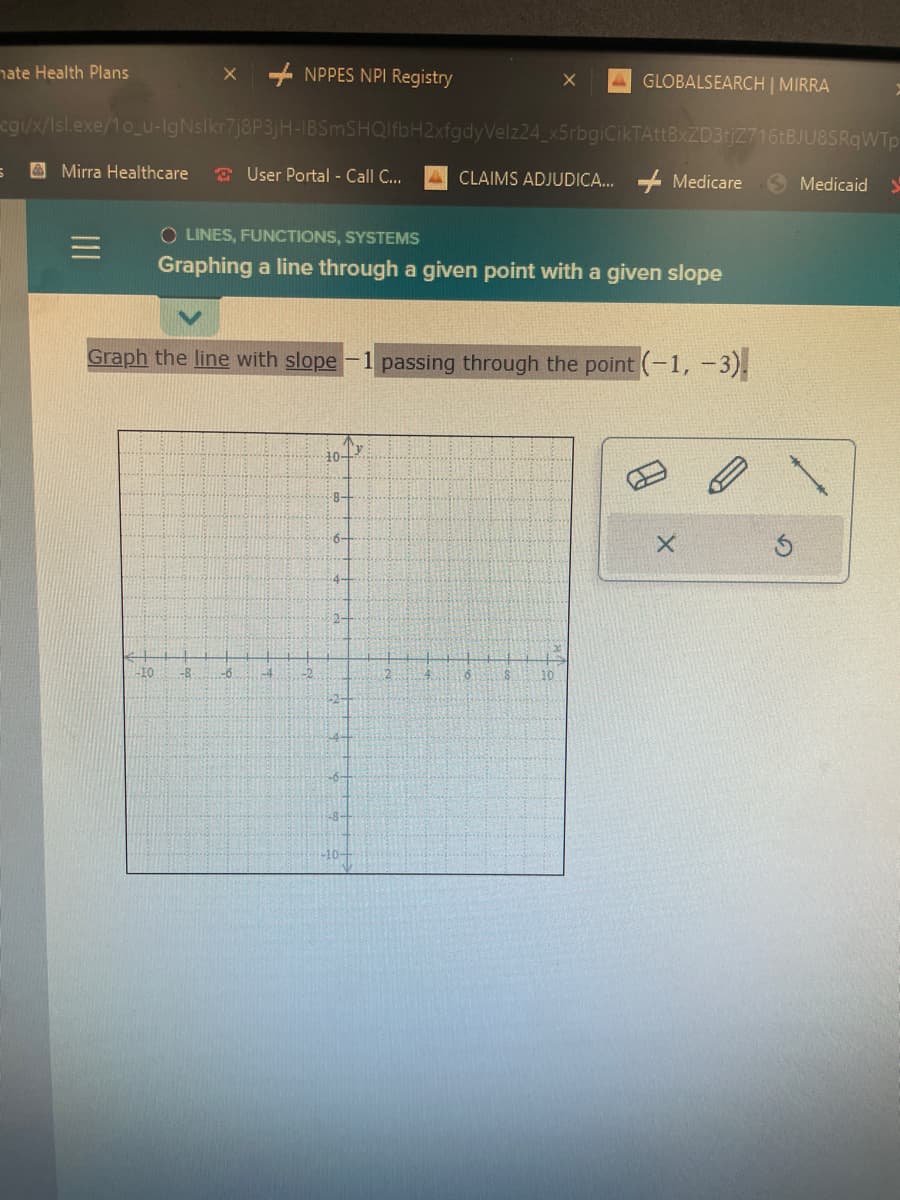 hate Health Plans
5
Mirra Healthcare
X
cgi/x/Isl.exe/1o_u-IgNslkr7j8P3jH-IBSmSHQIfbH2xfgdyVelz24_x5rbgiCikTAttBxZD3tjZ716tBJU8SRqWTp
-10 -B
NPPES NPI Registry
User Portal - Call C...
Graph the line with slope
-6
-4
OLINES, FUNCTIONS, SYSTEMS
Graphing a line through a given point with a given slope
-2
10+
8-
6-
2-
-6-
8-
-10-
2
X
CLAIMS ADJUDICA...
4
GLOBALSEARCH | MIRRA
passing through the point (-1, -3).
6
10
Medicare
X
Medicaid
S