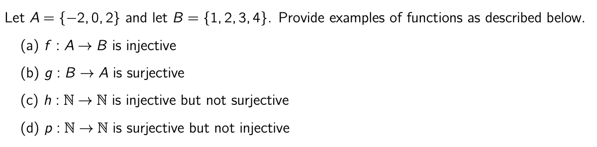 Let A = {-2,0, 2} and let B = {1,2,3,4}. Provide examples of functions as described below.
(a) f: A B is injective
(b) g: B→ A is surjective
(c) h: N→ N is injective but not surjective
(d) p : N→ N is surjective but not injective