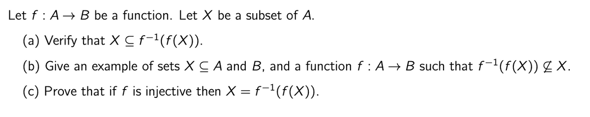 Let f A B be a function. Let X be a subset of A.
(a) Verify that X ≤ f−¹(ƒ(X)).
(b) Give an example of sets X CA and B, and a function f : A → B such that f−¹(f(X)) £ X.
(c) Prove that if f is injective then X = f−¹(ƒ(X)).