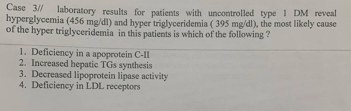 Case 3//
laboratory results for patients with uncontrolled type 1 DM reveal
hyperglycemia (456 mg/dl) and hyper triglyceridemia ( 395 mg/dl), the most likely cause
of the hyper triglyceridemia in this patients is which of the following ?
1. Deficiency in a apoprotein C-II
2. Increased hepatic TGs synthesis
3. Decreased lipoprotein lipase activity
4. Deficiency in LDL receptors
