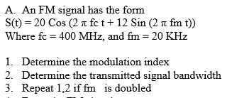 A. An FM signal has the form
S(t) = 20 Cos (2 n fc t+ 12 Sin (2 n fm t))
Where fc = 400 MHz, and fm = 20 KHz
1. Determine the modulation index
2. Determine the transmitted signal bandwidth
3. Repeat 1,2 if fm is doubled
