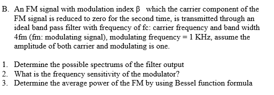 B. An FM signal with modulation index ß which the carrier component of the
FM signal is reduced to zero for the second time, is transmitted through an
ideal band pass filter with frequency of fc: carrier frequency and band width
4fm (fm: modulating signal), modulating frequency = 1 KHz, assume the
amplitude of both carrier and modulating is one.
1. Determine the possible spectrums of the filter output
2. What is the frequency sensitivity of the modulator?
3. Determine the average power of the FM by using Bessel function formula

