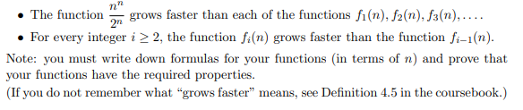 grows faster than each of the functions fi(n), f2(n), f3(n),....
• For every integer i > 2, the function f:(n) grows faster than the function fi-1(n).
The function
2n
Note: you must write down formulas for your functions (in terms of n) and prove that
your functions have the required properties.
(If you do not remember what "grows faster" means, see Definition 4.5 in the coursebook.)
