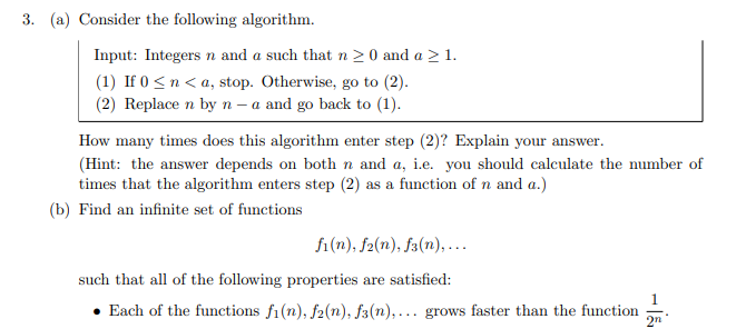 3. (a) Consider the following algorithm.
Input: Integers n and a such that n 20 and a > 1.
(1) If 0 <n< a, stop. Otherwise, go to (2).
(2) Replace n by n - a and go back to (1).
How many times does this algorithm enter step (2)? Explain your answer.
(Hint: the answer depends on both n and a, i.e. you should calculate the number of
times that the algorithm enters step (2) as a function of n and a.)
(b) Find an infinite set of functions
fi(n), f2(n), fa(n), ….
such that all of the following properties are satisfied:
1
• Each of the functions f1(n), f2(n), f3(n), .. grows faster than the function
2n
