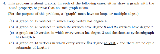 4. This problem is about graphs. In each of the following cases, either draw a graph with the
stated property, or prove that no such graph exists.
(For the purpose of this problem, a “graph" must have no loops or multiple edges.)
(a) A graph on 12 vertices in which every vertex has degree 4.
(b) A graph on 45 vertices in which 22 vertices have degree 8 and 23 vertices have degree 7.
(c) A graph on 10 vertices in which every vertex has degree 3 and the shortest cycle subgraph
has length 5.
(d) A graph on 13 vertices in which every vertex has degree at least 7 and there are no cycle
subgraphs of length 3.
