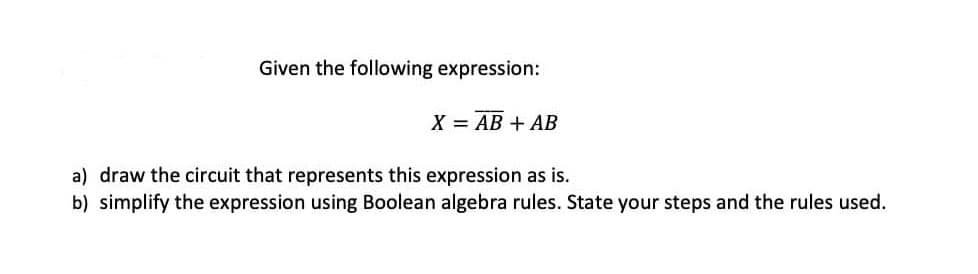 Given the following expression:
X = AB + AB
a) draw the circuit that represents this expression as is.
b) simplify the expression using Boolean algebra rules. State your steps and the rules used.
