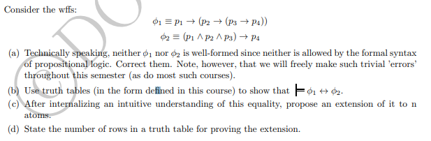 Consider the wffs:
01 = P1 → (P2 → (P3 → P4))
2 = (P1 A p2 A p3) → Pa
(a) Technically speaking, neither ø1 nor éz is well-formed since neither is allowed by the formal syntax
of propositional logic. Correct them. Note, however, that we will freely make such trivial 'errors'
throughout this semester (as do most such courses).
(b) Use truth tables (in the form defined in this course) to show that Fớ1 + 2.
(c) After internalizing an intuitive understanding of this equality, propose an extension of it to n
atoms.
(d) State the number of rows in a truth table for proving the extension.
