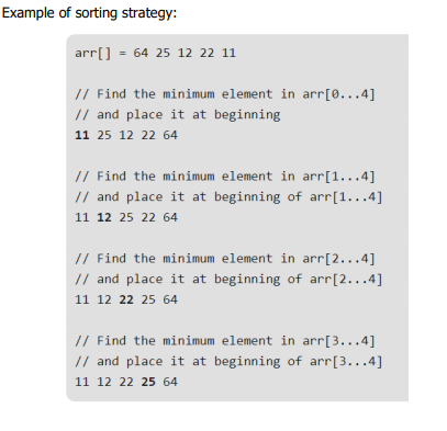 Example of sorting strategy:
arr[] = 64 25 12 22 11
// Find the minimum element in arr[0...4]
// and place it at beginning
11 25 12 22 64
// Find the minimum element in arr[1...4]
// and place it at beginning of arr[1...4]
11 12 25 22 64
// Find the minimum element in arr[2...4]
// and place it at beginning of arr[2...4]
11 12 22 25 64
// Find the minimum element in arr[3...4]
// and place it at beginning of arr[3...4]
11 12 22 25 64
