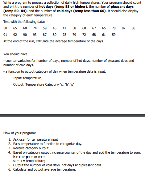 Write a program to process a collection of daily high temperatures. Your program should count
and print the number of hot days (temp 85 or higher), the number of pleasant days
(temp 60- 84), and the number of cold days (temp less than 60). It should also display
the category of each temperature.
Test with the following data:
58 65 68 74 59 45 41 58 60 67 65 78 82 88
91
92
90
93
87
80
78
79
72
68
61
59
At the end of the run, calculate the average temperature of the days.
You should have:
- counter variables for number of days, number of hot days, number of pleasant days and
number of cold days.
- a function to output category of day when temperature
s input.
Input: temperature
Output: Temperature Category- 'c, 'h', 'p'
Flow of your program:
1. Ask user for temperature input
2. Pass temperature to function to categorize day.
3. Receive category output
4. Based on category output increase counter of the day and add the temperature to sum.
h++ or p++ or c++
sum += temperature;
5. Output the number of cold days, hot days and pleasant days
6. Calculate and output average temperature.
