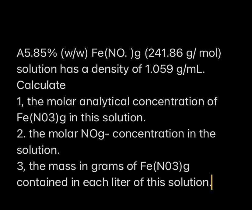 A5.85% (w/w) Fe(NO. )g (241.86 g/ mol)
solution has a density of 1.059 g/mL.
Calculate
1, the molar analytical concentration of
Fe(N03)g in this solution.
2. the molar NOg- concentration in the
solution.
3, the mass in grams of Fe(NO3)g
contained in each liter of this solution.
