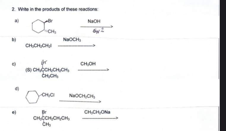 2. Write in the products of these reactions:
a)
ABr
NaOH
CH3
SN 2
b)
NaOCH3
CH;CH2CH2I
c)
(S) CH;CCH;CH;CH3
CH;CH3
CH;OH
d)
CH¿CI
NaOCH2CH3
CH;CH2ONA
Br
CH;CCH;CH2CH3
CH3
