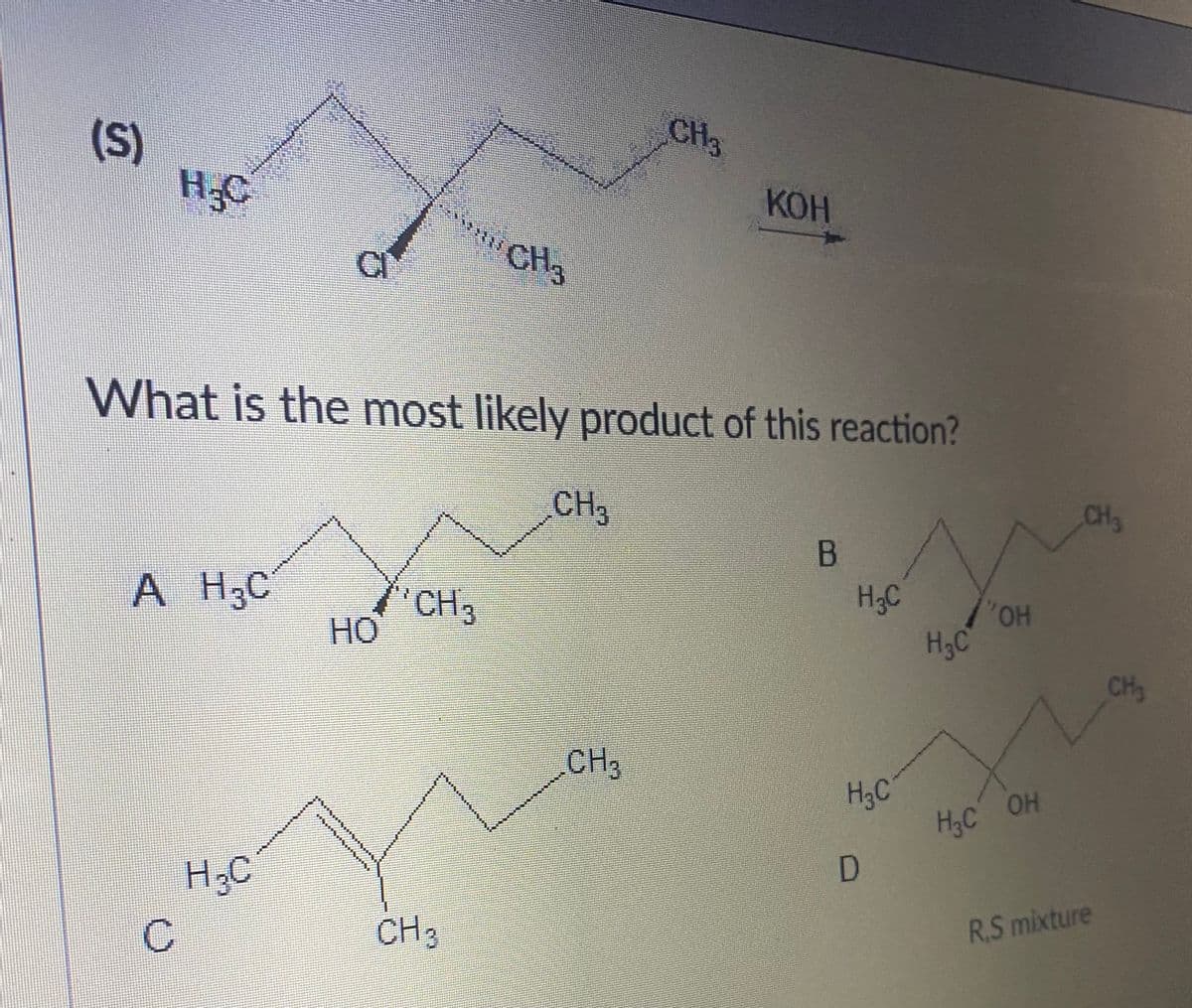 CH3
(S)
H.C
КОН
C
CH3
What is the most likely product of this reaction?
CH
CH3
B
A H,C
CH3
H3C
HO,
HO
H3C
CH
CH
H3C
H;C OH
H3C
H;C
CH3
R.S mixture
C.
工
