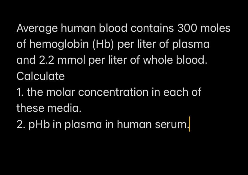 Average human blood contains 300 moles
of hemoglobin (Hb) per liter of plasma
and 2.2 mmol per liter of whole blood.
Calculate
1. the molar concentration in each of
these media.
2. pHb in plasma in human serum.
