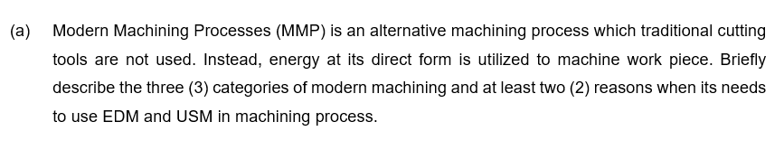 (a)
Modern Machining Processes (MMP) is an alternative machining process which traditional cutting
tools are not used. Instead, energy at its direct form is utilized to machine work piece. Briefly
describe the three (3) categories of modern machining and at least two (2) reasons when its needs
to use EDM and USM in machining process.
