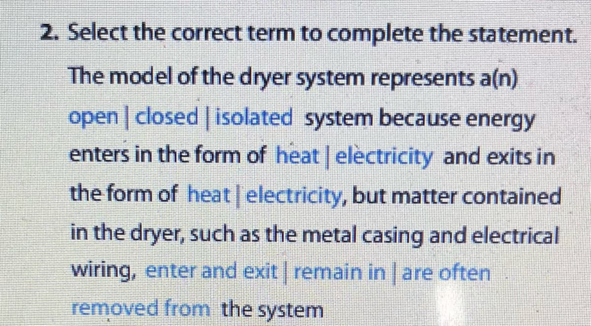 2. Select the correct term to complete the statement.
The model of the dryer system represents a(n)
open | closed | isolated system because energy
enters in the form of heat | electricity and exits in
the form of heat | electricity, but matter contained
in the dryer, such as the metal casing and electrical
wiring, enter and exit | remain in are often
removed from the system