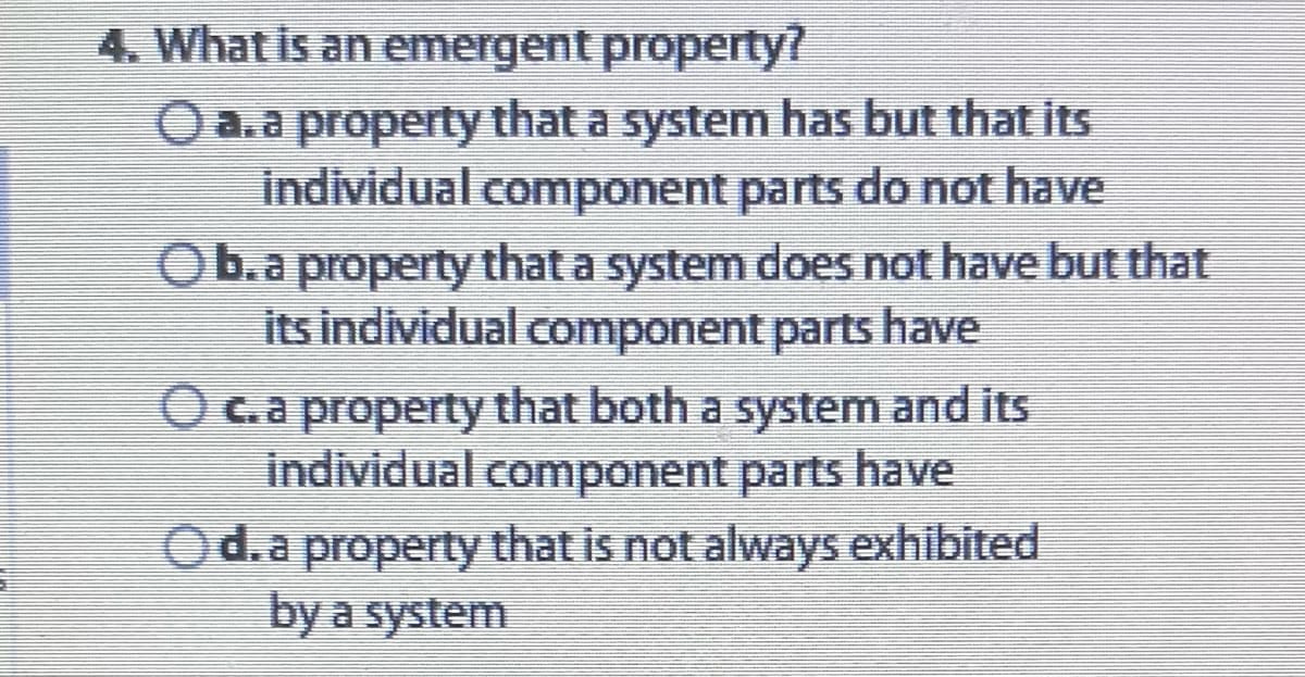 4. What is an emergent property?
O a. a property that a system has but that its
individual component parts do not have
O b. a property that a system does not have but that
its individual component parts have
O c. a property that both a system and its
individual component parts have
Od. a property that is not always exhibited
by a system