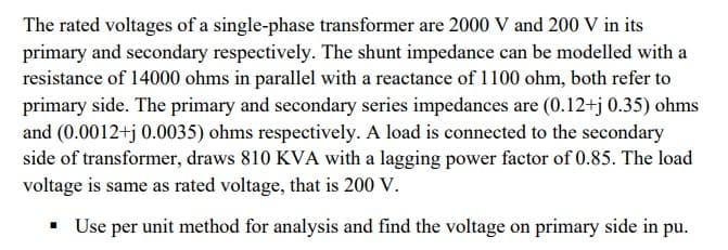 The rated voltages of a single-phase transformer are 2000 V and 200 V in its
primary and secondary respectively. The shunt impedance can be modelled with a
resistance of 14000 ohms in parallel with a reactance of 1100 ohm, both refer to
primary side. The primary and secondary series impedances are (0.12+j 0.35) ohms
and (0.0012+j 0.0035) ohms respectively. A load is connected to the secondary
side of transformer, draws 810 KVA with a lagging power factor of 0.85. The load
voltage is same as rated voltage, that is 200 V.
▪ Use per unit method for analysis and find the voltage on primary side in pu.