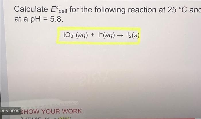 Calculate E'cell for the following reaction at 25 °C and
at a pH = 5.8.
103 (aq) + 1(aq) → 12(s)
RE VIDEOS SHOW YOUR WORK.
Answer:
066 V
