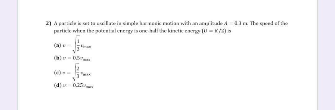 2) A particle is set to oscillate in simple harmonic motion with an amplitude A = 0.3 m. The speed of the
particle when the potential energy is one-half the kinetic energy (U = K/2) is
(a) v =
$
Vmax
(b) v = 0.5vmax
(c) v =
√
Umax
(d) v = 0.25vmax
