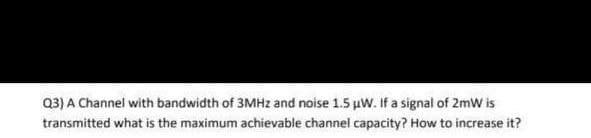 Q3) A Channel with bandwidth of 3MHz and noise 1.5 µW. If a signal of 2mW is
transmitted what is the maximum achievable channel capacity? How to increase it?
