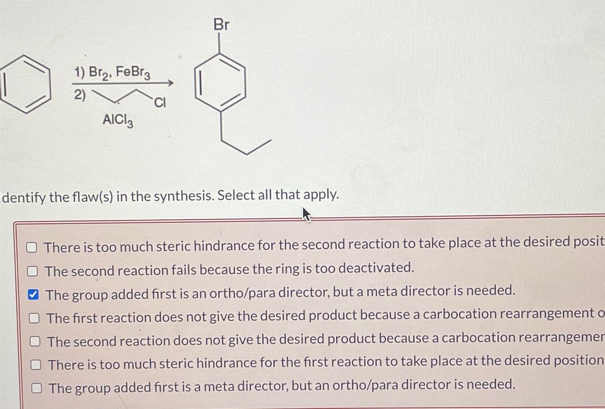 1) Br₂, FеBr3
2)
AICI
CI
Br
dentify the flaw(s) in the synthesis. Select all that apply.
There is too much steric hindrance for the second reaction to take place at the desired posit
The second reaction fails because the ring is too deactivated.
The group added first is an ortho/para director, but a meta director is needed.
The first reaction does not give the desired product because a carbocation rearrangement
The second reaction does not give the desired product because a carbocation rearrangemer
There is too much steric hindrance for the first reaction to take place at the desired position
The group added first is a meta director, but an ortho/para director is needed.