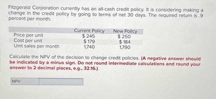 Fitzgerald Corporation currently has an all-cash credit policy. It is considering making a
change in the credit policy by going to terms of net 30 days. The required return is .9
percent per month.
Price per unit
Current Policy
$ 245
New Policy
Cost per unit
$ 179
$ 250
$184
Unit sales per month
1,740
1,790
Calculate the NPV of the decision to change credit policies. (A negative answer should
be indicated by a minus sign. Do not round intermediate calculations and round your
answer to 2 decimal places, e.g., 32.16.)
NPV