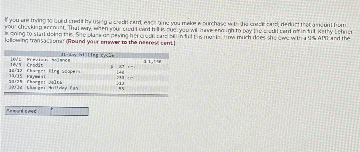 If you are trying to build credit by using a credit card, each time you make a purchase with the credit card, deduct that amount from
your checking account. That way, when your credit card bill is due, you will have enough to pay the credit card off in full. Kathy Lehner
is going to start doing this. She plans on paying her credit card bill in full this month. How much does she owe with a 9% APR and the
following transactions? (Round your answer to the nearest cent.)
31-day billing cycle
10/1
Previous balance
$1,156
10/3 Credit
10/12 Charge: King Soopers
10/15 Payment
10/25 Charge: Deltal
10/30 Charge: Holiday Fun
$ 87 cr.
140
230 cr.
313
53
Amount owed