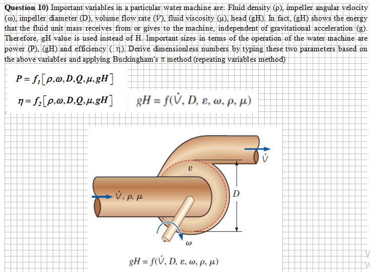 Question 10) Important variables in a particular water machine are: Fluid density (p), impeller angular velocity
(@), impeller diameter (D), volume flow rate (V), fluid viscosity (µ), head (gH). In fact, (gH) shows the energy
that the fluid unit mass receives from or gives to the machine, independent of gravitational acceleration (g).
Therefore, gH value is used instead of H. Important sizes in terms of the operation of the water machine are
power (P). (gH) and efficiency ( n). Derive dimensionless numbers by typing these two parameters based on
the above variables and applying Buckingham's t method (repeating variables method)
