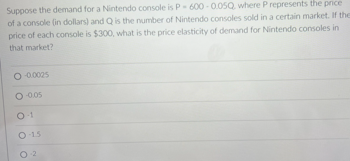 Suppose the demand for a Nintendo console is P = 600 - 0.05Q, where P represents the price
of a console (in dollars) and Q is the number of Nintendo consoles sold in a certain market. If the
price of each console is $300, what is the price elasticity of demand for Nintendo consoles in
that market?
O -0.0025
O -0.05
O-1
O-1.5
0-2