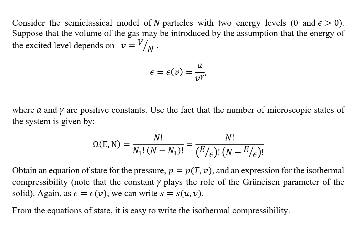 Consider the semiclassical model of N particles with two energy levels (0 and e > 0).
Suppose that the volume of the gas may be introduced by the assumption that the energy of
the excited level depends on
V =
a
e = e(v)
vr'
E =
where a and y are positive constants. Use the fact that the number of microscopic states of
the system is given by:
N!
N!
N(E, N) :
N4! (N – N,)! (E/e)! (N – E /e)!
Obtain an equation of state for the pressure, p = p(T,v), and an expression for the isothermal
compressibility (note that the constant y plays the role of the Grüneisen parameter of the
solid). Again, as e =
:E(v), we can write s =
s(u, v).
From the equations of state, it is easy to write the isothermal compressibility.
