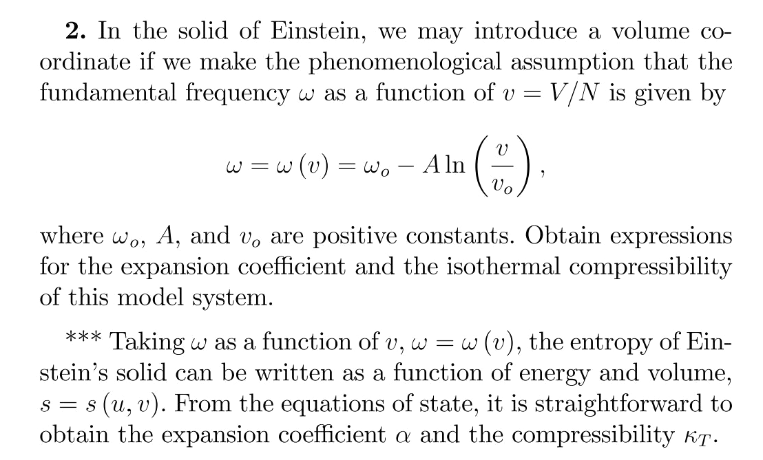 2. In the solid of Einstein, we may introduce a volume co-
ordinate if we make the phenomenological assumption that the
fundamental frequency w as a function of v
V/N is given by
w = w (v) = wo
A ln
Vo
where wo, A, and v, are positive constants. Obtain expressions
for the expansion coefficient and the isothermal compressibility
of this model system.
*** Taking w as a function of v, w
stein's solid can be written as a function of energy and volume,
s = s (u, v). From the equations of state, it is straightforward to
obtain the expansion coefficient a and the compressibility KT.
w (v), the entropy of Ein-
