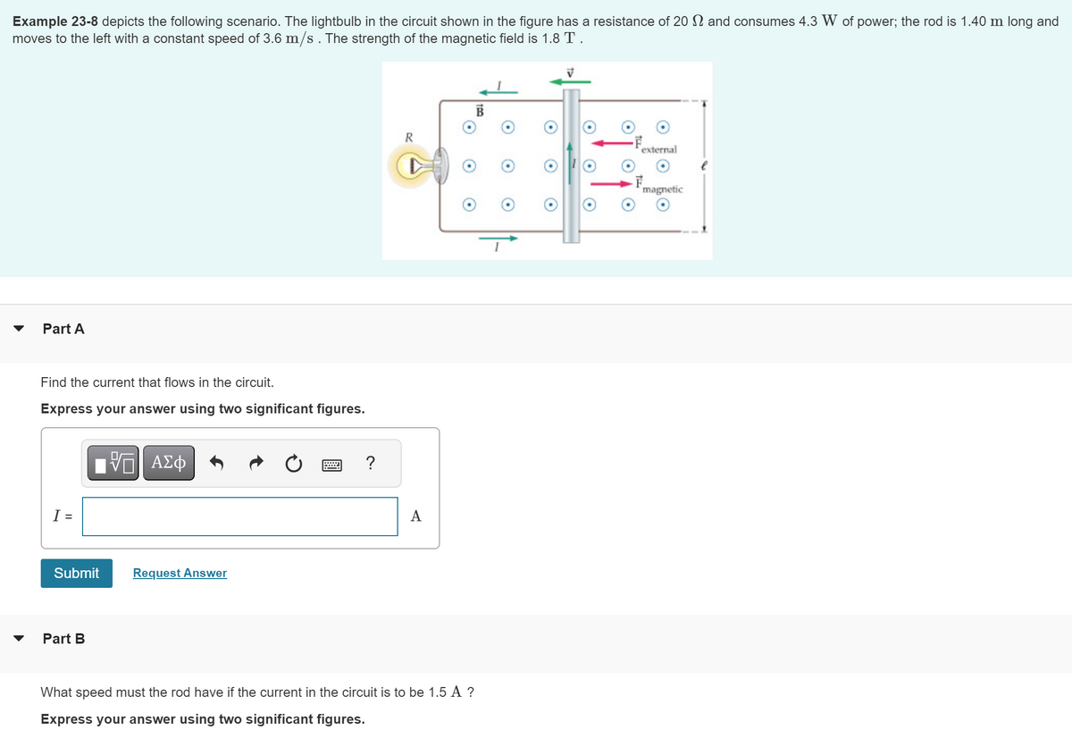 Example 23-8 depicts the following scenario. The lightbulb in the circuit shown in the figure has a resistance of 20 and consumes 4.3 W of power; the rod is 1.40 m long and
moves to the left with a constant speed of 3.6 m/s. The strength of the magnetic field is 1.8 T .
Part A
Find the current that flows in the circuit.
Express your answer using two significant figures.
I =
Submit
Part B
V ΑΣΦ
Request Answer
?
R
A
What speed must the rod have if the current in the circuit is to be 1.5 A ?
Express your answer using two significant figures.
V
external
F
magnetic