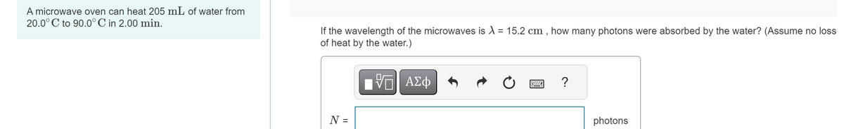 A microwave oven can heat 205 mL of water from
20.0°C to 90.0°C in 2.00 min.
If the wavelength of the microwaves is 15.2 cm, how many photons were absorbed by the water? (Assume no loss
of heat by the water.)
ΜΕ ΑΣΦ
0
?
N =
photons