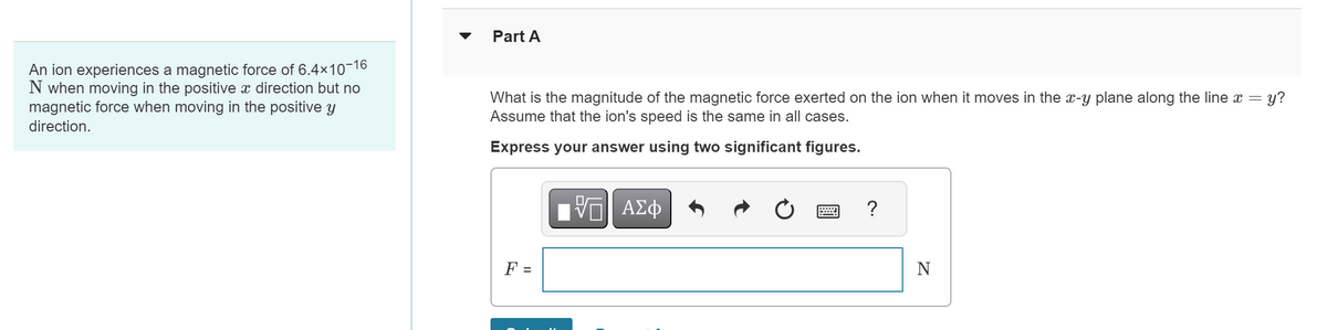 An ion experiences a magnetic force of 6.4×10-16
N when moving in the positive x direction but no
magnetic force when moving in the positive y
direction.
Part A
What is the magnitude of the magnetic force exerted on the ion when it moves in the x-y plane along the line x = y?
Assume that the ion's speed is the same in all cases.
Express your answer using two significant figures.
F =
Π| ΑΣΦ
w
?
N