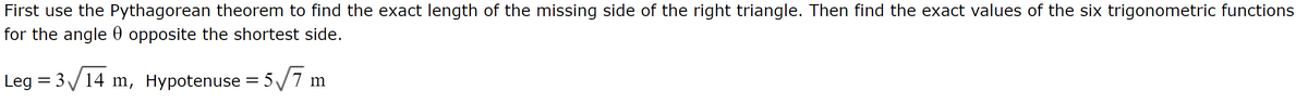 First use the Pythagorean theorem to find the exact length of the missing side of the right triangle. Then find the exact values of the six trigonometric functions
for the angle opposite the shortest side.
Leg = 3√14 m, Hypotenuse = 5√√7 m