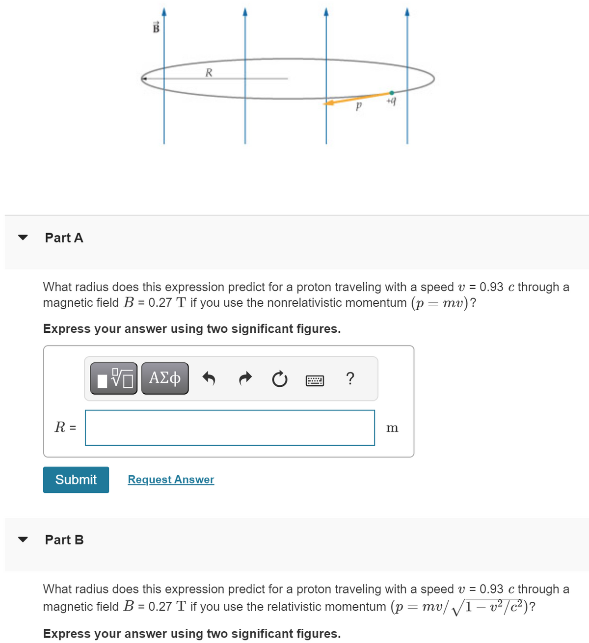 ་
Part A
100
R
P
+9
What radius does this expression predict for a proton traveling with a speed v = 0.93 c through a
magnetic field B = 0.27 T if you use the nonrelativistic momentum (p = mv)?
Express your answer using two significant figures.
R =
ΜΕ ΑΣΦ
Submit
Request Answer
Part B
?
B
What radius does this expression predict for a proton traveling with a speed v = 0.93 c through a
magnetic field B = 0.27 T if you use the relativistic momentum (p = mv/√/1 − v²/c²)?
Express your answer using two significant figures.