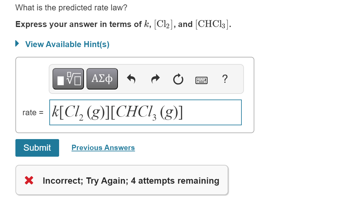 What is the predicted rate law?
Express your answer in terms of k, [Cl₂], and [CHC13].
► View Available Hint(s)
rate =
[ΨΕΙ ΑΣΦ
k[Cl₂ (g)][CHCl3 (g)]
Submit
Previous Answers
X Incorrect; Try Again; 4 attempts remaining
?