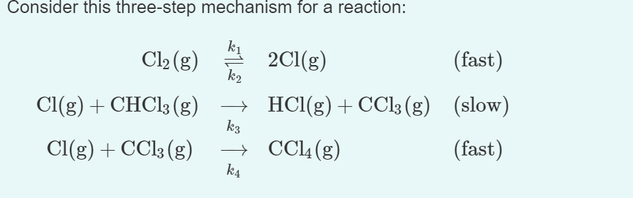 Consider this three-step mechanism for a reaction:
Cl₂ (g)
Cl(g) + CHCl3 (g)
Cl(g) + CCl3 (g)
k₂
→
k3
→
k4
2Cl(g)
(fast)
HCl(g) + CCl3(g) (slow)
CCl4 (g)
(fast)