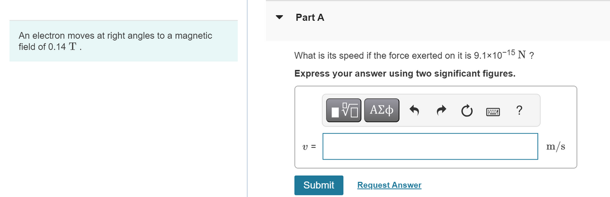 An electron moves at right angles to a magnetic
field of 0.14 T.
Part A
What is its speed if the force exerted on it is 9.1×10-15 N ?
Express your answer using two significant figures.
V =
IV—| ΑΣΦ
VE
Submit
Request Answer
?
m/s