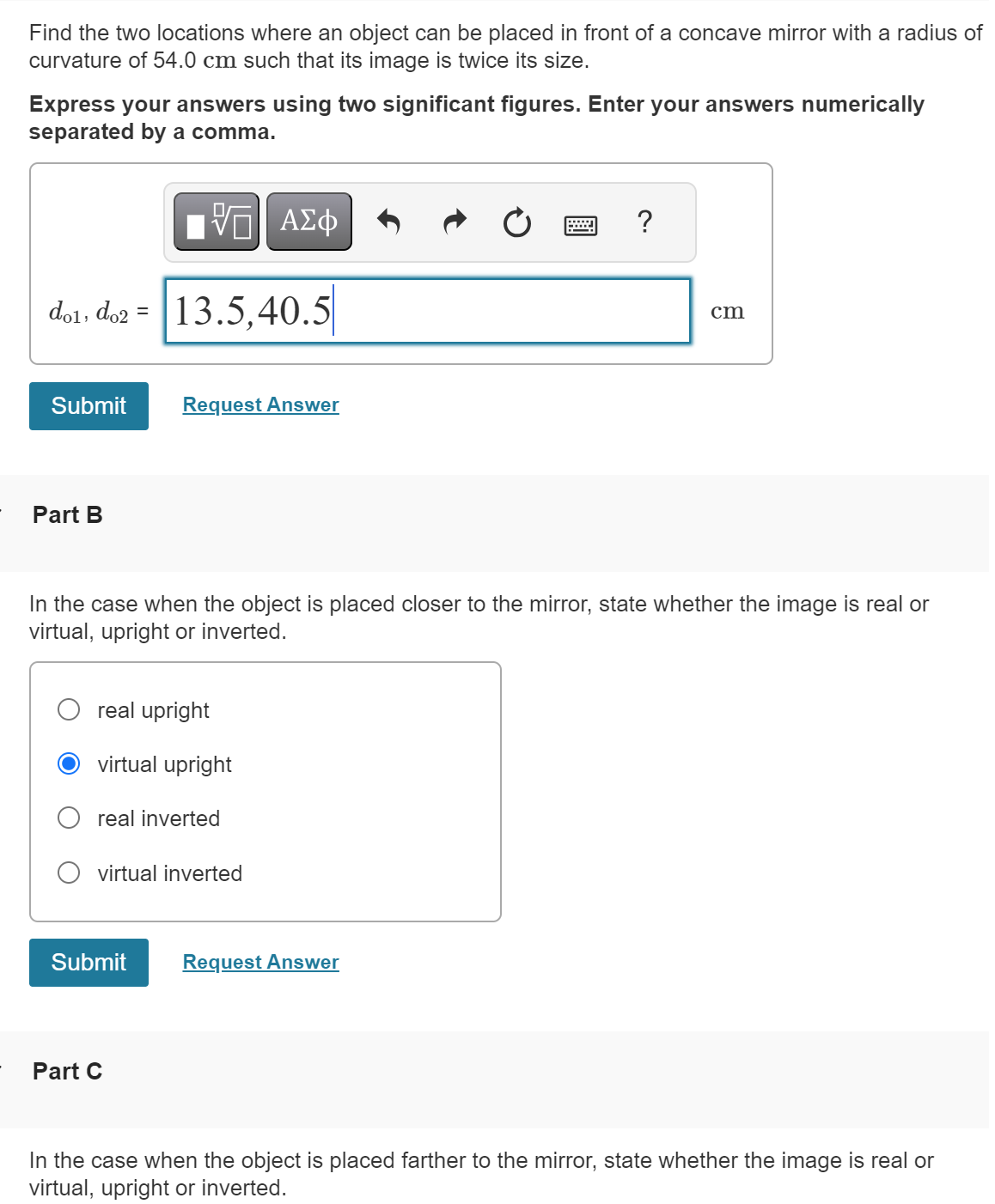 Find the two locations where an object can be placed in front of a concave mirror with a radius of
curvature of 54.0 cm such that its image is twice its size.
Express your answers using two significant figures. Enter your answers numerically
separated by a comma.
- ΜΕ ΑΣΦ
dol, do2 = 13.5,40.5
Submit
Request Answer
Part B
?
cm
In the case when the object is placed closer to the mirror, state whether the image is real or
virtual, upright or inverted.
real upright
virtual upright
real inverted
virtual inverted
Submit
Request Answer
Part C
In the case when the object is placed farther to the mirror, state whether the image is real or
virtual, upright or inverted.