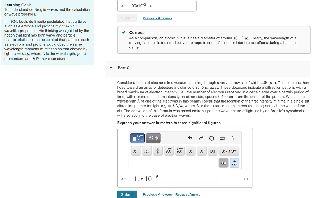 Learning Goal:
To understand de Broglie waves and the calculation
of wave properties.
In 1924, Louis de Broglie postulated that particles
such as electrons and protons might exhibit
wavelike properties. His thinking was guided by the
notion that light has both wave and particle
characteristics, so he postulated that particles such
as electrons and protons would obey the same
wavelength-momentum relation as that obeyed by
light: \ =h/p, where X is the wavelength, p the
momentum, and h Planck's constant.
X = 1.06×10-34
Submit
Correct
m
Previous Answers
-14
As a comparison, an atomic nucleus has a diameter of around 10 m. Clearly, the wavelength of a
moving baseball is too small for you to hope to see diffraction or interference effects during a baseball
game.
Part C
Consider a beam of electrons in a vacuum, passing through a very narrow slit of width 2.00 μm. The electrons then
head toward an array of detectors a distance 0.9540 m away. These detectors indicate a diffraction pattern, with a
broad maximum of electron intensity (i.e., the number of electrons received in a certain area over a certain period of
time) with minima of electron intensity on either side, spaced 0.490 cm from the center of the pattern. What is the
wavelength of one of the electrons in this beam? Recall that the location of the first intensity minima in a single slit
diffraction pattern for light is y = Lλ/a, where L is the distance to the screen (detector) and a is the width of the
slit. The derivation of this formula was based entirely upon the wave nature of light, so by de Broglie's hypothesis it
will also apply to the case of electron waves.
Express your answer in meters to three significant figures.
ΜΕ ΑΣΦ
f
wwww.
?
ха Хь
b
√x √x
x
A = 11.
.
10
<x
Submit
Previous Answers Request Answer
|X|
X.10n
K☑
m