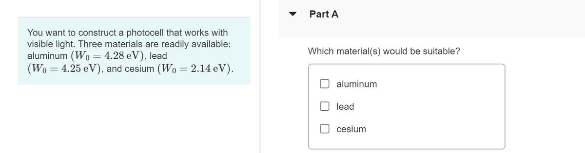 You want to construct a photocell that works with
visible light. Three materials are readily available:
aluminum (Wo= 4.28 eV), lead
(Wo = 4.25 eV), and cesium (W0 = 2.14 eV).
Part A
Which material(s) would be suitable?
aluminum
lead
cesium