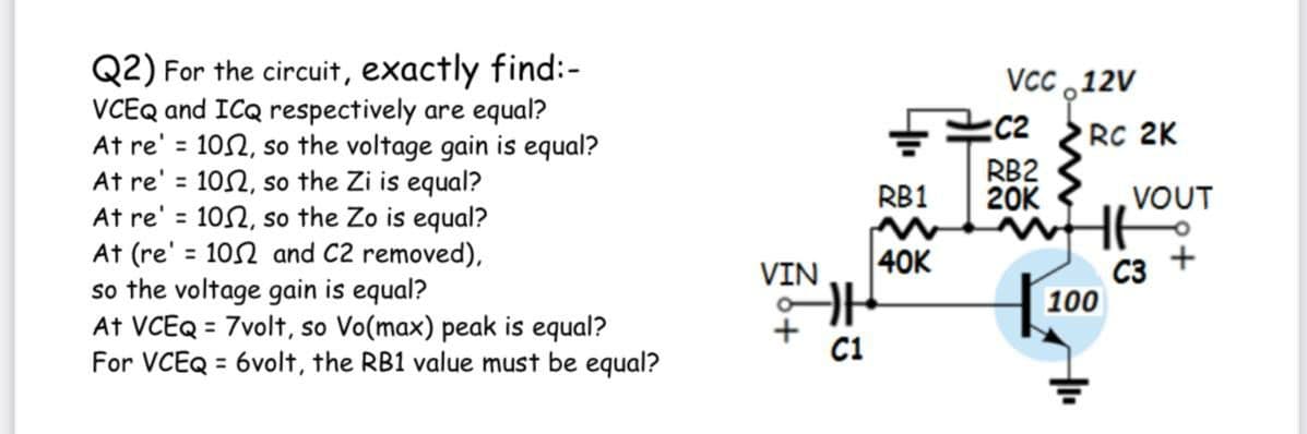 Q2) For the circuit, exactly find:-
VCEQ and ICQ respectively are equal?
At re' = 102, so the voltage gain is equal?
At re' = 102, so the Zi is equal?
At re' = 102, so the Zo is equal?
At (re' = 102 and C2 removed),
so the voltage gain is equal?
At VCEQ = 7volt, so Vo(max) peak is equal?
For VCEQ = 6volt, the RB1 value must be equal?
VCC ,12V
RC 2K
%3D
RB2
20K
%3D
RB1
VOUT
%3D
C3 +
100
%3D
VIN
40K
C1
%3D
