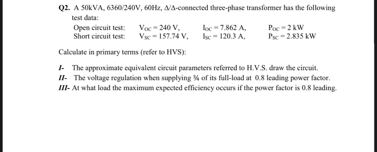 Q2. A 50kVA, 6360/240V, 60Hz, A/A-connected three-phase transformer has the following
test data:
Open circuit test:
Short circuit test:
Voc = 240 V,
Ioc = 7.862 A,
Isc = 120.3 A,
Poc = 2 kW
Psc = 2.835 kW
Vsc = 157.74 V,
Calculate in primary terms (refer to HVS):
I- The approximate equivalent circuit parameters referred to H.V.S. draw the circuit.
II- The voltage regulation when supplying 34 of its full-load at 0.8 leading power factor.
III- At what load the maximum expected efficiency occurs if the power factor is 0.8 leading.
