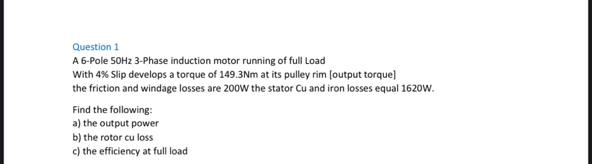 Question 1
A 6-Pole 50Hz 3-Phase induction motor running of full Load
With 4% Slip develops a torque of 149.3Nm at its pulley rim [output torque]
the friction and windage losses are 200W the stator Cu and iron losses equal 1620W.
Find the following:
a) the output power
b) the rotor cu loss
c) the efficiency at full load
