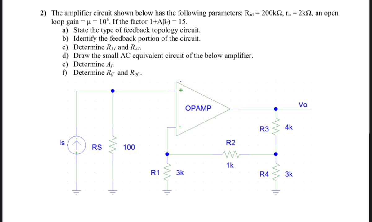 2) The amplifier circuit shown below has the following parameters: Rid = 200k, ro = 2k2, an open
loop gain = μ = 106. If the factor 1+Aßf) = 15.
a) State the type of feedback topology circuit.
b) Identify the feedback portion of the circuit.
c) Determine R₁1 and R22.
d) Draw the small AC equivalent circuit of the below amplifier.
e) Determine Aƒ.
f) Determine Rif and Rof.
Is
S
RS
www
+1₁
100
R1
•MW".
3k
OPAMP
R2
ww
1k
R3
R4
www
4k
3k
Vo