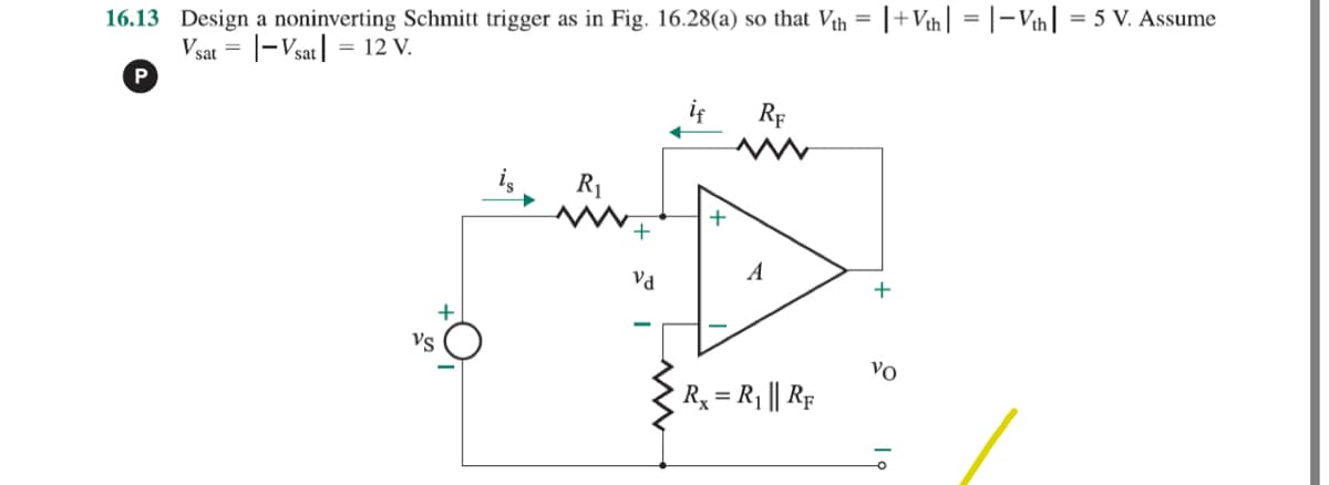 16.13 Design a noninverting Schmitt trigger as in Fig. 16.28(a) so that Vth = |+Vth = |-Vth = 5 V. Assume
Vsat = |- Vsat = 12 V.
P
R₁
Vd
if
+
RF
A
R₁ = R₁ || RF
+
VO