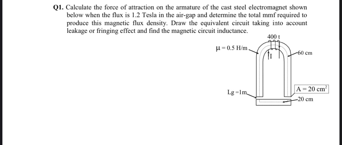 Q1. Calculate the force of attraction on the armature of the cast steel electromagnet shown
below when the flux is 1.2 Tesla in the air-gap and determine the total mmf required to
produce this magnetic flux density. Draw the equivalent circuit taking into account
leakage or fringing effect and find the magnetic circuit inductance.
400 t
μ = 0.5 H/m
-60 cm
Lg=1m
A = 20 cm²
-20 cm