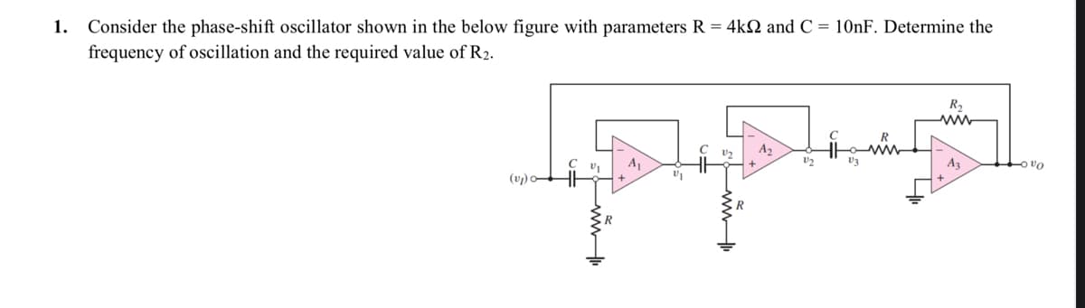 1. Consider the phase-shift oscillator shown in the below figure with parameters R = 4k and C = 10nF. Determine the
frequency of oscillation and the required value of R₂.
(v₂)
C
V₁
+
50w 11
R
+
A₁
C
الشات
A₂
22
V3
R₂
A3
+000