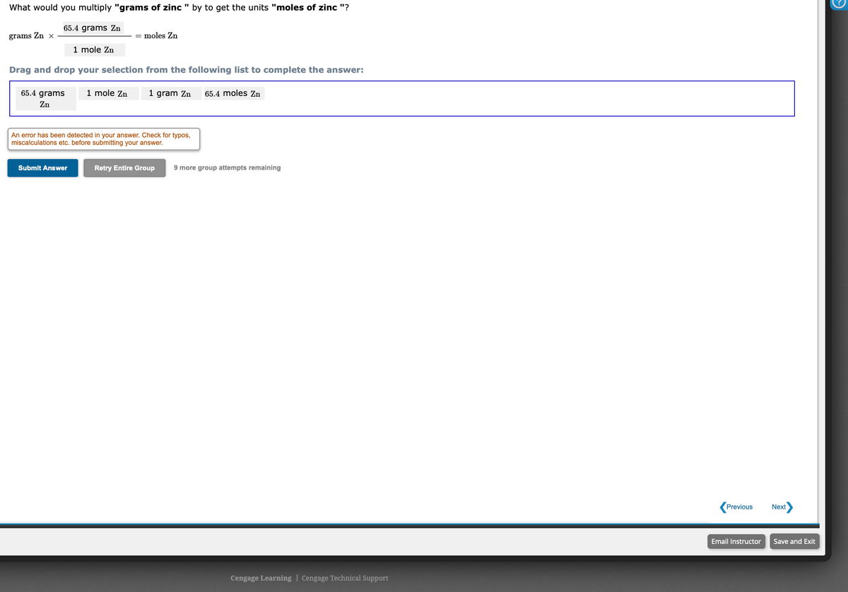What would you multiply "grams of zinc " by to get the units "moles of zinc "?
65.4 grams Zn
grams Zn x
moles Zn
1 mole Zn
Drag and drop your selection from the following list to complete the answer:
65.4 grams
1 mole Zn
1 gram Zn
65.4 moles Zn
Zn
An error has been detected in your answer. Check for typos,
miscalculations etc. before submitting your answer.
Submit Answer
Retry Entire Group
9 more group attempts remaining
Previous
Next
Email Instructor
Save and Exit
Cengage Learning | Cengage Technical Support
